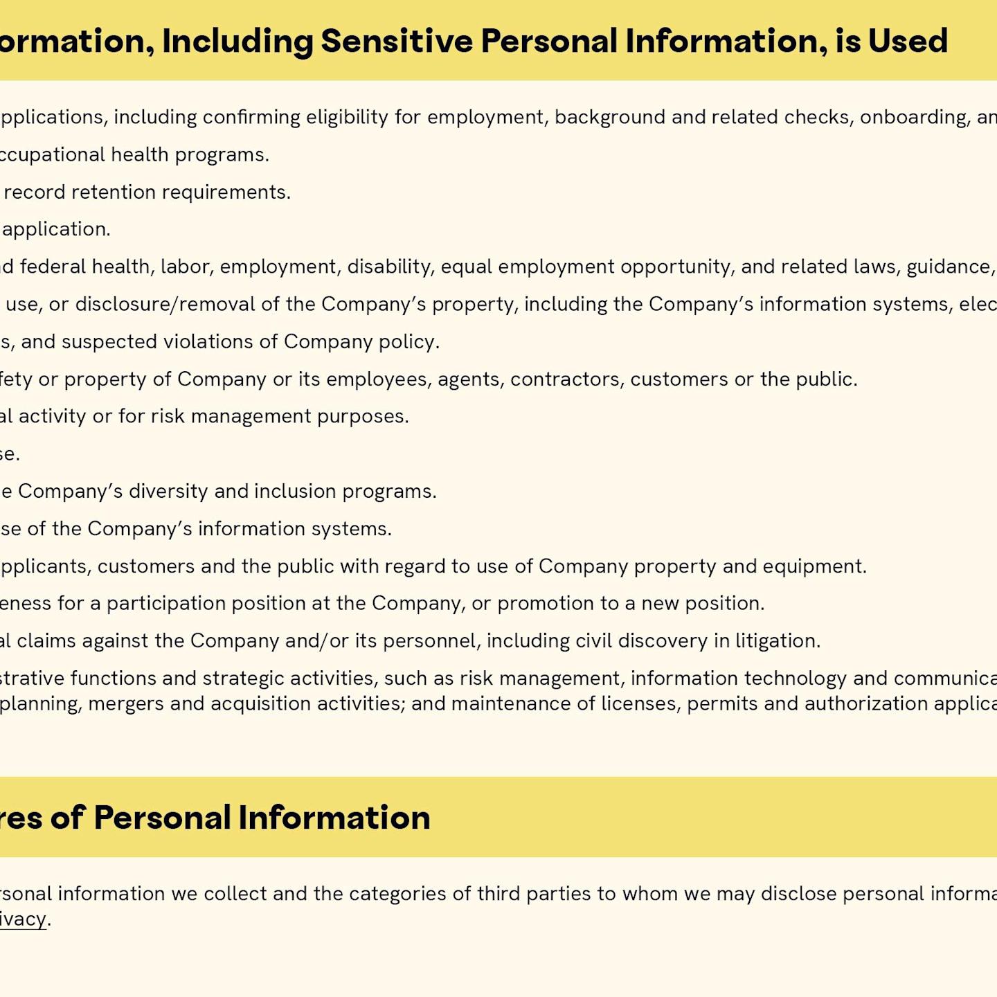 The Purposes Personal Information, Including Sensitive Personal Information, is Used includes the following: 1. Collect and process employment applications, including confirming eligibility for employment, background and related checks, onboarding, and related recruiting efforts. 2. To maintain medical records and occupational health programs. 3. Maintaining personnel records and record retention requirements. 4. Communicate with you about your application. 5. Complying with applicable state and federal health, labor, employment, disability, equal employment opportunity, and related laws, guidance, or recommendations. 6. Preventing unauthorized access to, use, or disclosure/removal of the Company’s property, including the Company’s information systems, electronic devices, network, and data. 7. Investigating complaints, grievances, and suspected violations of Company policy. 8. Protect the legal rights, privacy, safety or property of Company or its employees, agents, contractors, customers or the public. 9. Protect against fraud or other illegal activity or for risk management purposes. 10. Enforce the Company’s terms of use. 11. Design, implement, and promote the Company’s diversity and inclusion programs. 12. Facilitate the efficient and secure use of the Company’s information systems. 13. Improve safety of employees, job applicants, customers and the public with regard to use of Company property and equipment. 14. Evaluate an individual’s appropriateness for a participation position at the Company, or promotion to a new position. 15. To respond to and manage any legal claims against the Company and/or its personnel, including civil discovery in litigation. 16. To facilitate other business administrative functions and strategic activities, such as risk management, information technology and communications, financial management and reporting, workforce and succession planning, mergers and acquisition activities; and maintenance of licenses, permits and authorization applicable to Company operations. For information on the sources of personal information we collect and the categories of third parties to whom we may disclose personal information, please visit the Company’s Privacy Policy at https://cava.com/privacy.