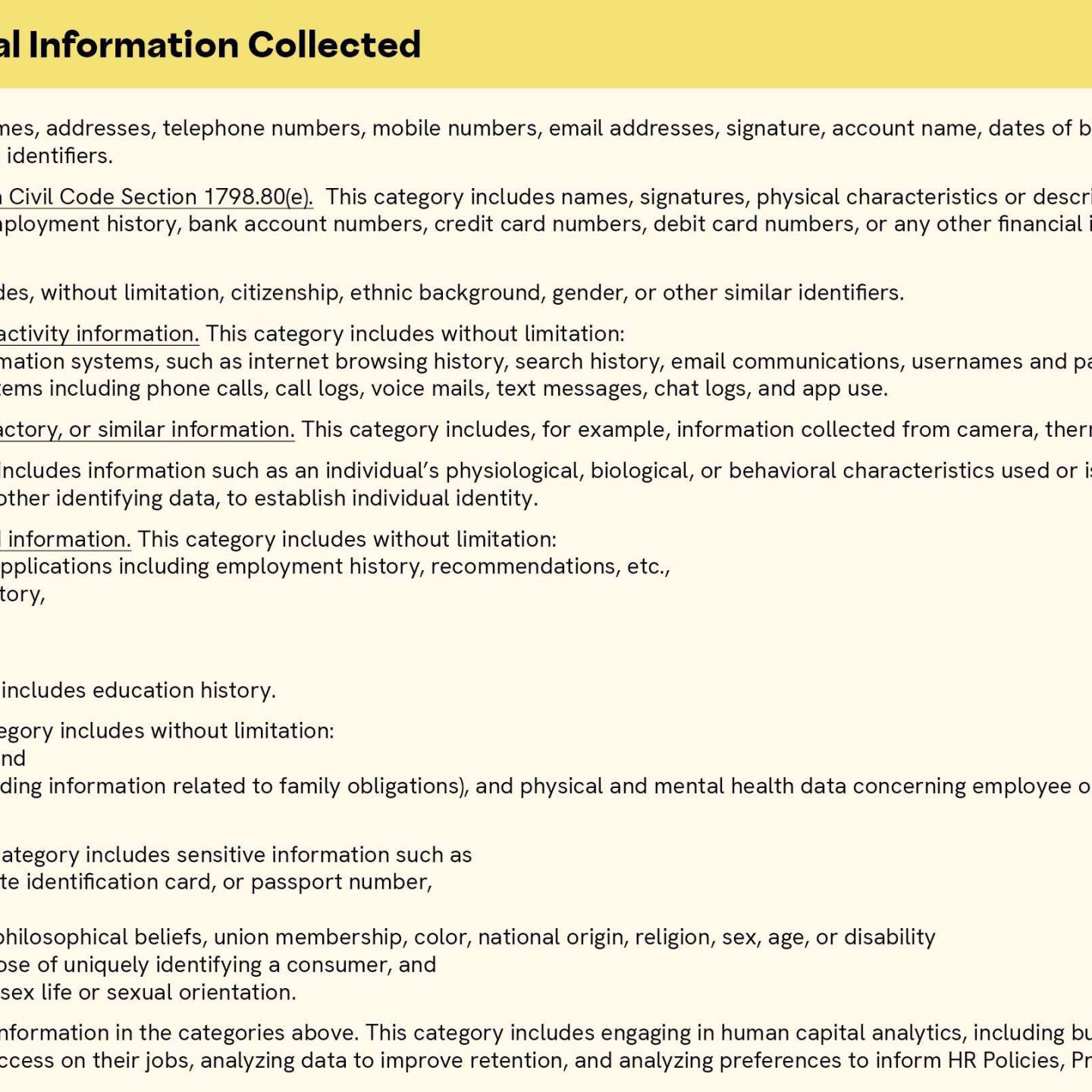 The Categories of Personal Information Collected include the following: 1. Identifiers. This category includes names, addresses, telephone numbers, mobile numbers, email addresses, signature, account name, dates of birth, bank account information, and other similar contact information and identifiers. 2. Personal information under California Civil Code Section 1798.80(e).  This category includes names, signatures, physical characteristics or descriptions, addresses, telephone numbers, education, employment, employment history, bank account numbers, credit card numbers, debit card numbers, or any other financial information, medical information, or health insurance information. 3. Protected status.  This category includes, without limitation, citizenship, ethnic background, gender, or other similar identifiers. 4. Internet or other electronic network activity information. This category includes without limitation: all activity on the Company’s information systems, such as internet browsing history, search history, email communications, usernames and passwords, and all activity on communications systems including phone calls, call logs, voice mails, text messages, chat logs, and app use. 5. Audio, electronic, visual, thermal, olfactory, or similar information. This category includes, for example, information collected from camera, thermometers, and similar devices. 6. Biometric information. This category includes information such as an individual’s physiological, biological, or behavioral characteristics used or is intended to be used singly or in combination with each other or with other identifying data, to establish individual identity. 7. Professional and employment-related information. This category includes without limitation: data submitted with employment applications including employment history, recommendations, etc., background check and criminal history, work authorization, and fitness for duty data and reports. 8. Education information. This category includes education history. 9. Limited medical information. This category includes without limitation: fitness for duty data and reports, and leave of absence information (including information related to family obligations), and physical and mental health data concerning employee or job applicant and his or her family members. 10. Sensitive personal information. This category includes sensitive information such as social security, driver’s license, state identification card, or passport number, precise geolocation, racial or ethnic origin, religious or philosophical beliefs, union membership, color, national origin, religion, sex, age, or disability, biometric information for the purpose of uniquely identifying a consumer, and information concerning health and sex life or sexual orientation. 11. Inferences drawn from the personal information in the categories above. This category includes engaging in human capital analytics, including but not limited to, identifying certain correlations about individuals and success on their jobs, analyzing data to improve retention, and analyzing preferences to inform HR Policies, Programs and Procedures.