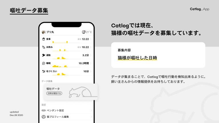 嘔吐データ募集　Catlogでは現在、猫様の嘔吐データを募集しています。募集内容：猫様が嘔吐した日時　データが集まることで、Catlogで嘔吐行動を検知出来るように。飼い主さんからの情報提供をお待ちしております。　Updated Dec.28 2020