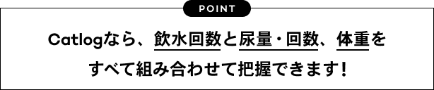 POINT　Catlogなら、飲水回数と尿量・回数、体重をすべて組み合わせて把握できます！