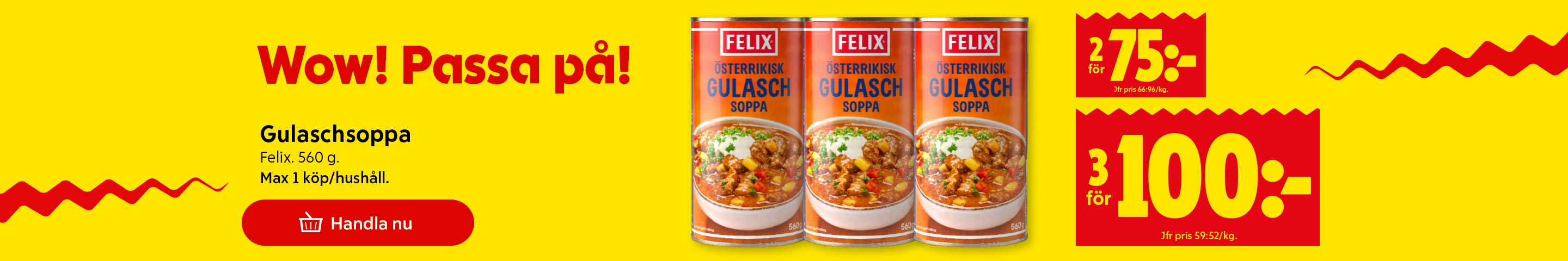 Wow! Passa på! Gulaschsoppa Felix, 560 g. Max 1 köp/hushåll. 2 för 75 kronor, jämförpris 66:96/kg. 3 för 100 kronor, jämförpris 59:52/kg. Klicka för att handla nu.