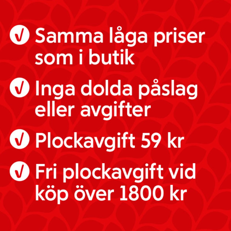 Samma låga priser som i butik. Inga dolda påslag eller avgifter. Plockavgift 59 kronor. Fri plockavgift vid köp över 1800 kronor.