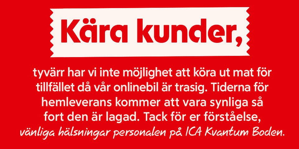 Kära kunder, tyvärr har vi inte möjlighet att köra ut mat för tillfället då vår onlinebil är trasig. Tiderna för hemleverans kommer att vara synliga så fort den är lagad. Tack för er förståelse, vänliga hälsningar personalen på ICA Kvantum Boden.