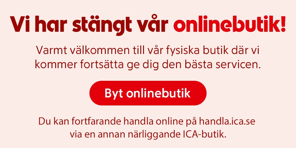 Vi har stängt vår onlinebutik! Varmt välkommen till vår fysiska butik där vi kommer fortsätta ge dig den bästa servicen. Du kan fortfarande handla online på handla.ica.se via en annan närliggande ICA-butik. Klicka för att byta onlinebutik.