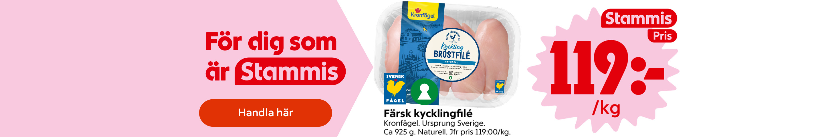 För dig som är Stammis: Färsk kycklingfilé Kronfågel, ursprung Sverige, ca 925 gram, naturell, jfr pris 119 kronor per kilogram, märkt med Svensk Fågel och Nyckelhålet. Stammispris: 119 kronor per kilogram. Klicka för att handla.