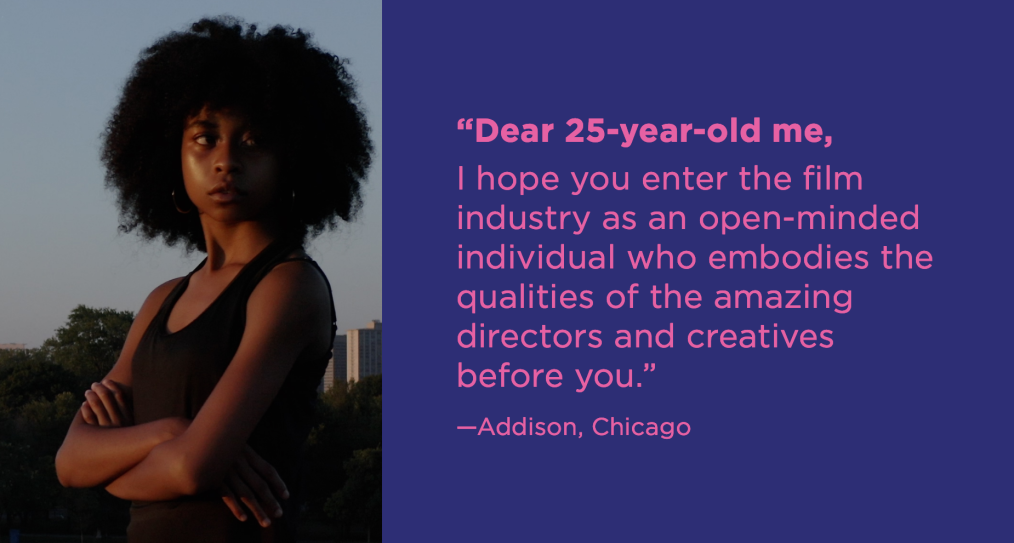 Dear 25-year-old me, I hope you enter the film industry as an open-minded individual who embodies the qualities of the amazing directors and creatives before you. -Addison, Chicago