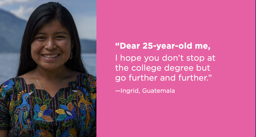 Dear 25-year-old-me, I hope you don't stop at the college degree but go further and further. -Ingrid, Guatemala