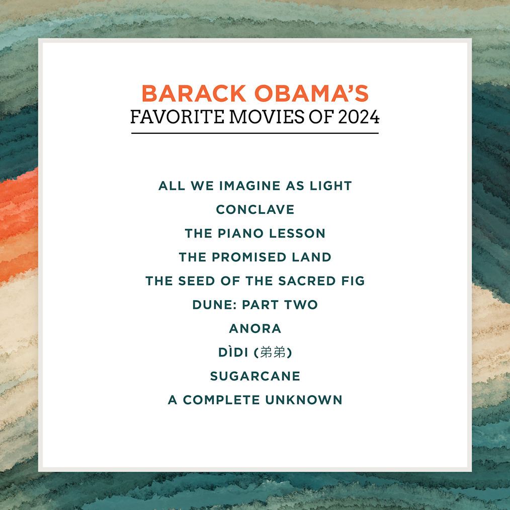 A list of President Obama’s favorite movies  of 2024: All We Imagine as Light, Conclave, The Piano Lesson, The Promised Land, The Seed of the Sacred Fig, Dune: Part Two, Anora, Dìdì (弟弟), Sugarcane, A Complete Unknown