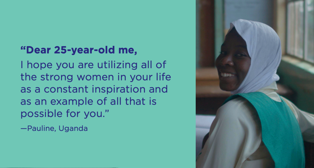 Dear 25-year-old me, I hope you are utilizing all of the strong women in your life as a constant inspiration and as an example of all that is possible for you. -Pauline, Uganda