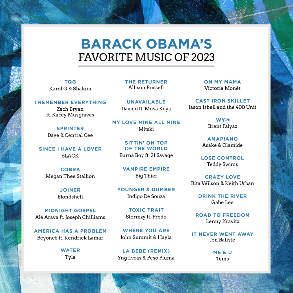 A white graphic with a multicolored blue-green border reads “Barack Obama’s Favorite Music of 2023: TQG by Karol G & Shakira; I Remember Everything by Zach Bryan ft. Kacey Musgraves; Sprinter by Dave & Central Cee; Since I Have a Lover by 6LACK; Cobra by Megan Thee Stallion; Joiner by Blondshell; Midnight Gospel by Alé Araya ft. Joseph Chilliams; America Has a Problem by Beyoncé ft. Kendrick Lamar; Water by Tyla; The Returner by Allison Russell; Unavailable by Davido ft. Musa Keys; My Love Mine All Mine by Mitski; Sittin’ On Top of the World by Burna Boy ft. 21 Savage; Vampire Empire by Big Thief; younger & Dumber by Indigo De Souza; Toxic Trait by Stormzy ft. Fredo; Where You Are by John Summit & Hayla; La Bebe (Remix) by Yng Lvcas & Peso Pluma; On My Mama by Victoria Monét; Cast Iron Skillet by Jason Isbel and the 400 Unit; WY@ by Brent Faiyaz; Amapiano by Asake & Olamide; Lose Control by Teddy Swims; Crazy Love by Rita WIlson & Keith Urban; Drink the River by Gabe Lee; Road to Freedom by Lenny Kravitz; It Never Went Away by Jon Batiste; and Me & U by Tems.”