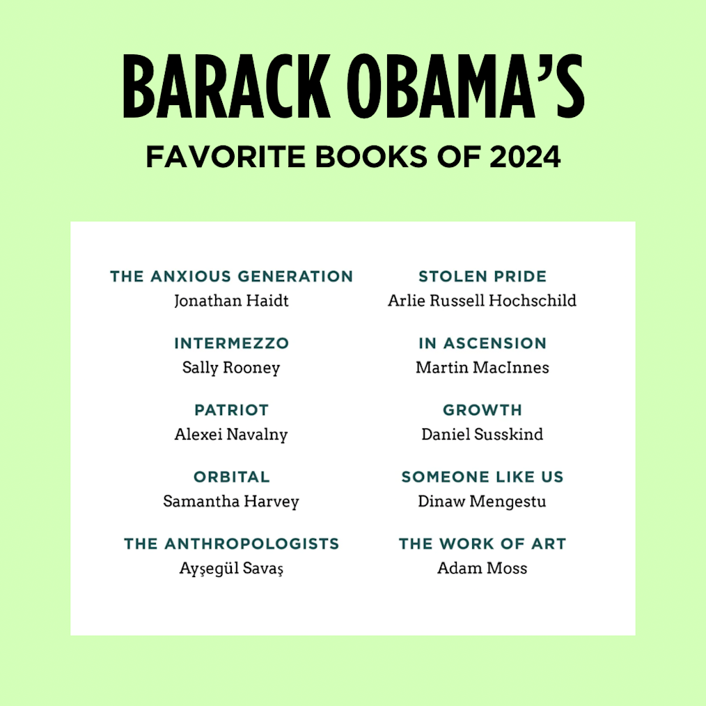 A graphic with the text: 

Barack Obama's Favorite Books of 2024
The Anxious Generation by Jonathan Haidt
Intermezzo by Sally Rooney
Patriot by Alexei Navalny
Orbital by Samatha Harvey
The Anthropologists by Aysegul Sava
Stolen Pride by Arlie Russell Hochschild
In Ascension by Martin MacInnes
Growth by Daniel Suskind
Someone Like Us by Dinaw Mengestu
The Work of Art by Adam Moss