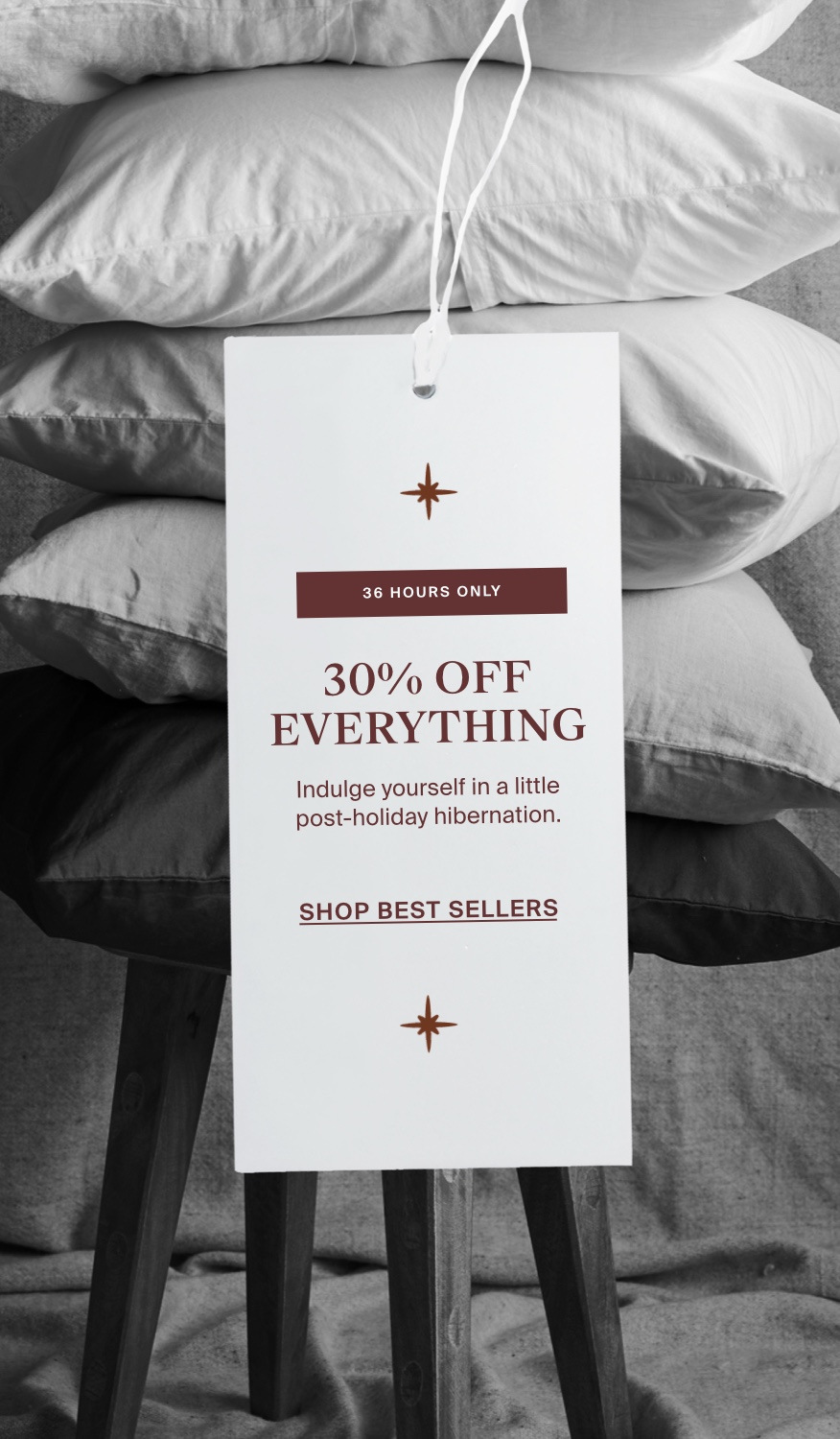 Picture of pillows in a stack on top of a stool with a product tag overlaid that says 30% OFF EVERYTHING – Indulge yourself in a little post-holiday hibernation. SHOP BEST SELLERS