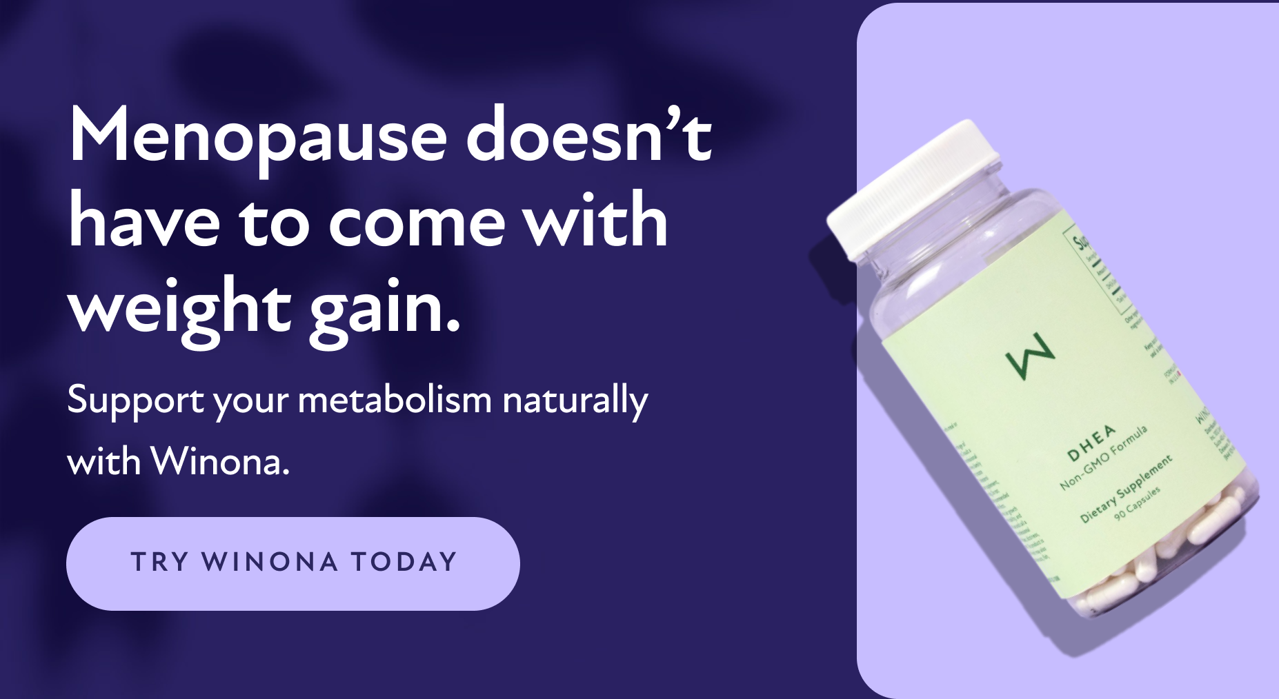 Menopause doesn't have to come with weight gain. Support your metabolism naturally with Winona. Try Winona Today.