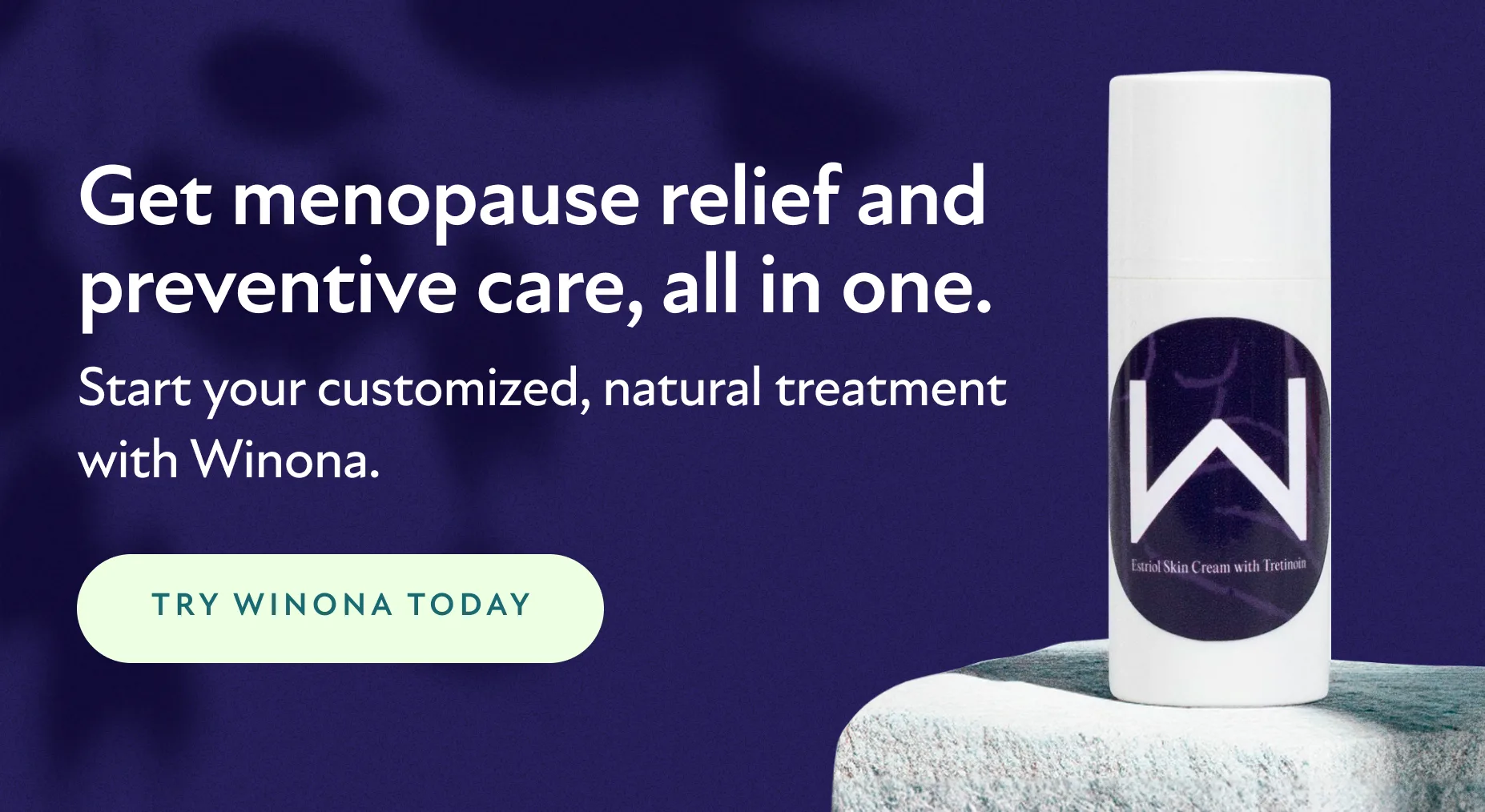 Get menopause relief and preventive care, all in one. Start your customized, natural treatment with Winona. Try Winona Today.