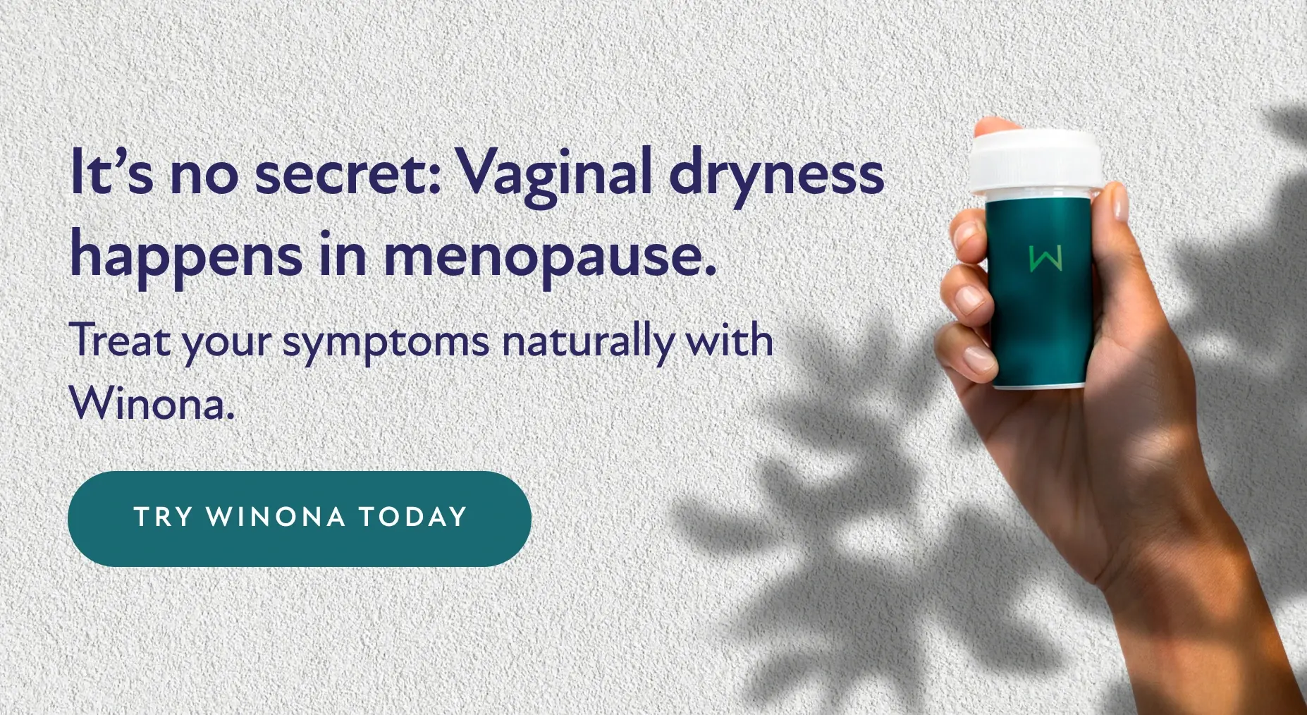 It's no secret: Vaginal dryness happens in menopause. Treat your symptoms naturally with Winona. Try Winona Today.