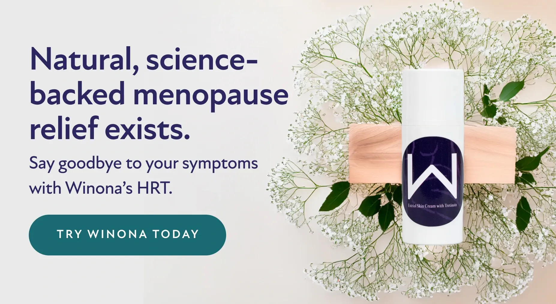 Natural, science-backed menopause relief exists. Say goodbye to your symptoms with Winona's HRT. Try Winona Today.