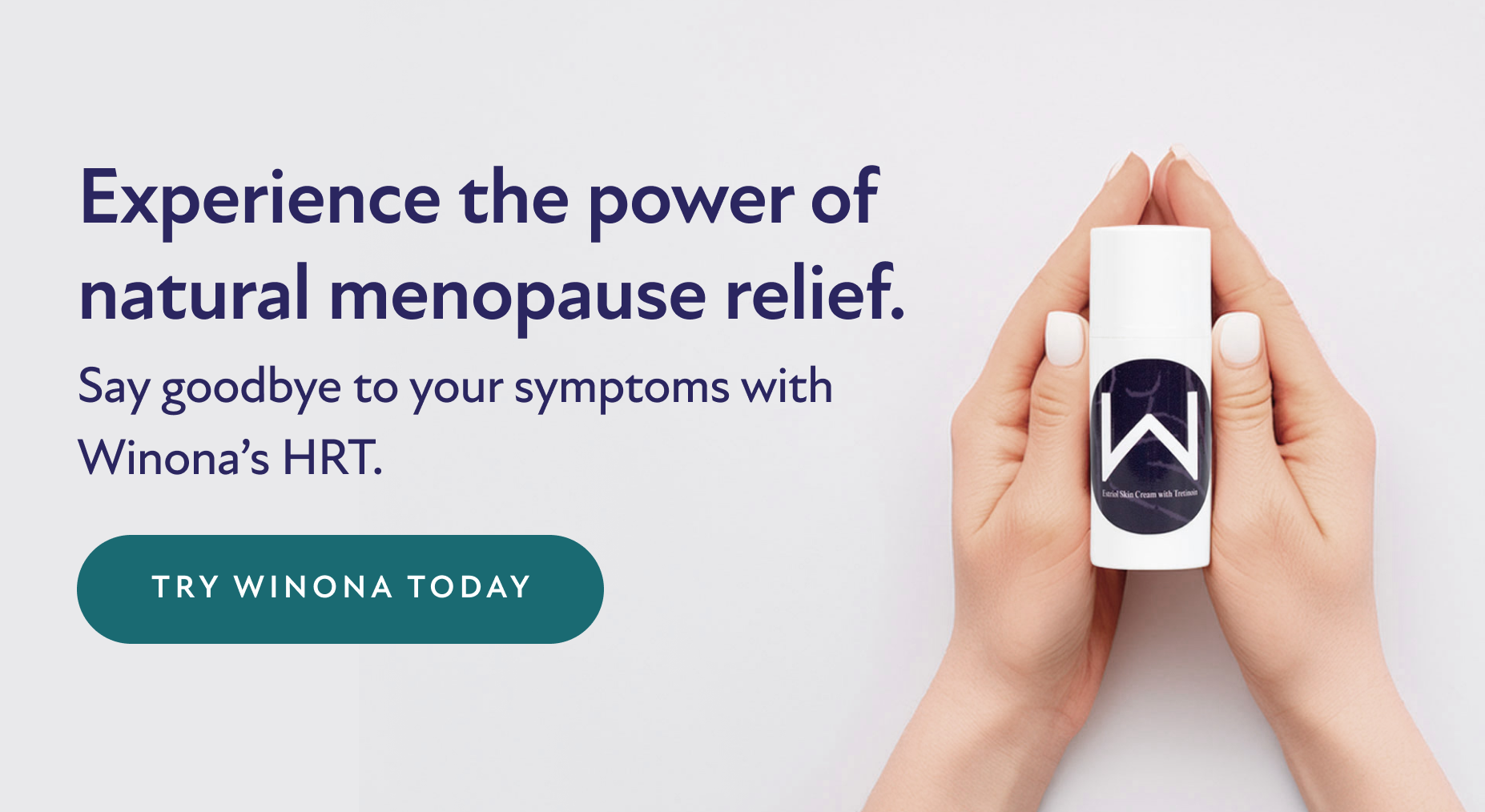 Experience the power of natural menopause relief. Say goodbye to your symptoms with Winona's HRT. Try Winona Today.