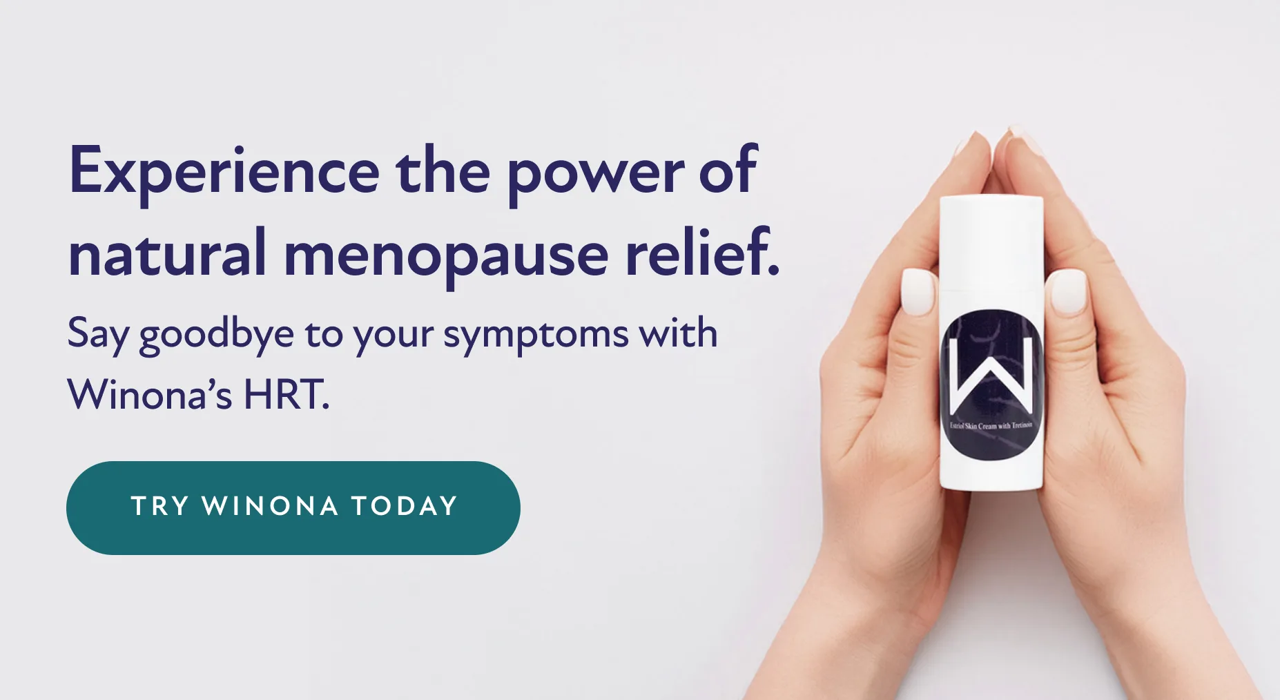 Experience the power of natural menopause relief. Say goodbye to your symptoms with Winona's HRT. Try Winona Today.