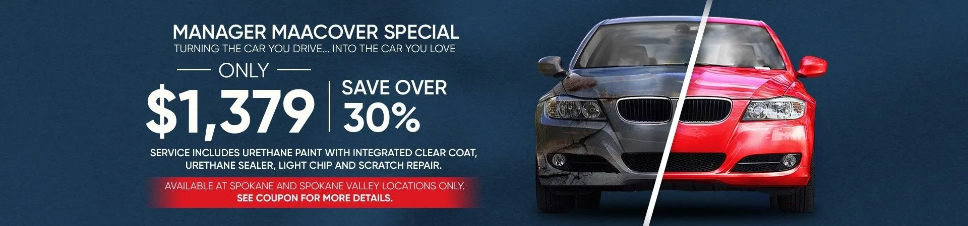 Manager Maacover Special. Turning the car you drive...into the car you love. Only $1,079 - save over 30%. Service includes urethane paint with integrated clear coat, urethane sealer, light chip and scratch repair. Available at Spokane and Spokane Valley locations only. See coupon for more details.