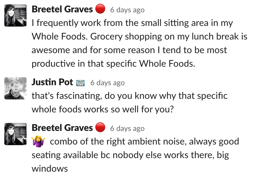 Breetel: I frequently work from the small sitting area in my Whole Foods. Grocery shopping on my lunch break is awesome and for some reason I tend to be most productive in that specific Whole Foods.