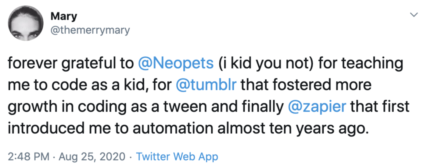 forever grateful to Neopets i kid you not for teaching me to code as a kid, for Tumblr that fostered more growth in coding as a tween and finally zapier that first introduced me to automation almost ten years ago.