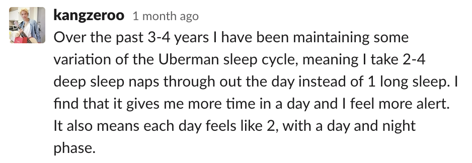 Over the past 3-4 years I have been maintaining some variation of the Uberman sleep cycle, meaning I take 2-4 deep sleep naps throughout the day instead of 1 long sleep. I find that it gives me more time in a day and I feel more alert. It also means each 