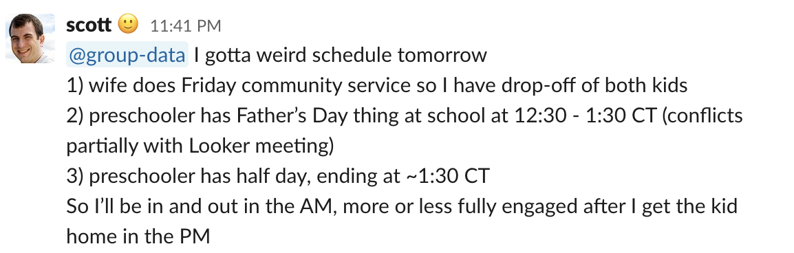 @group-data I gotta weird schedule tomorrow 1) wife does Friday community service so I have drop-off of both kids 2) preschooler has Father’s Day thing at school at 12:30 - 1:30 CT (conflicts partially with Looker meeting) 3) preschooler has half day, end