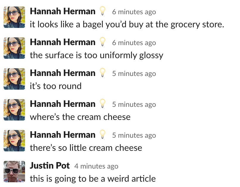 Hannah: It looks like a bagel you’d buy at the grocery store. the surface is too uniformly glossy. it’s too round. where’s the cream cheese. there’s so little cream cheese.
