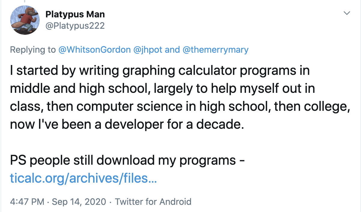 I started by writing graphing calculator programs in middle and high school, largely to help myself out in class, then computer science in high school, then college, now I