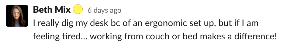 Beth: I really dig my desk bc of an ergonomic set up, but if I am feeling tired… working from couch or bed makes a difference!