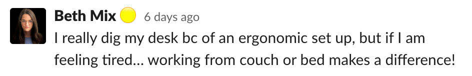 Beth: I really dig my desk bc of an ergonomic set up, but if I am feeling tired… working from couch or bed makes a difference!