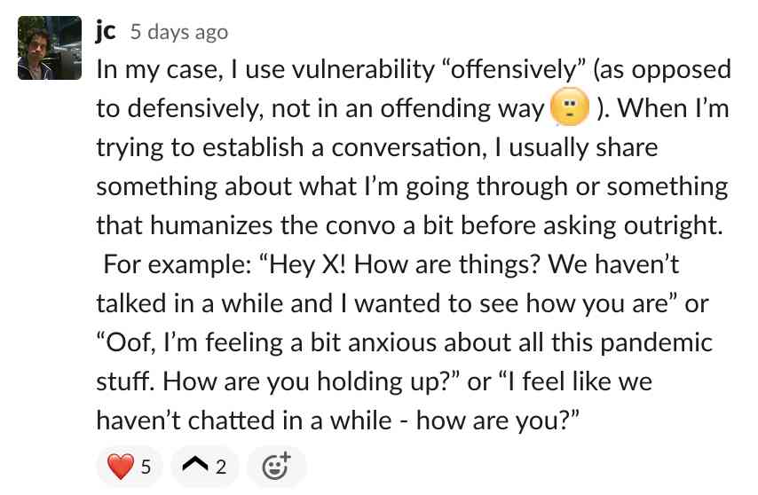 In my case, I use vulnerability offensively. When I’m trying to establish a conversation, I usually share something about what I’m going through or something that humanizes the convo a bit before asking outright. For example: Hey X! How ar