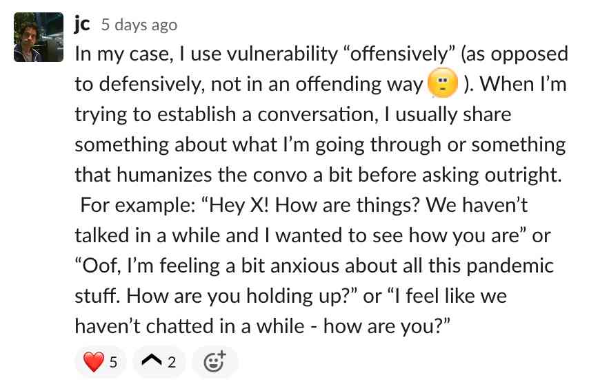 In my case, I use vulnerability offensively. When I’m trying to establish a conversation, I usually share something about what I’m going through or something that humanizes the convo a bit before asking outright. For example: Hey X! How ar