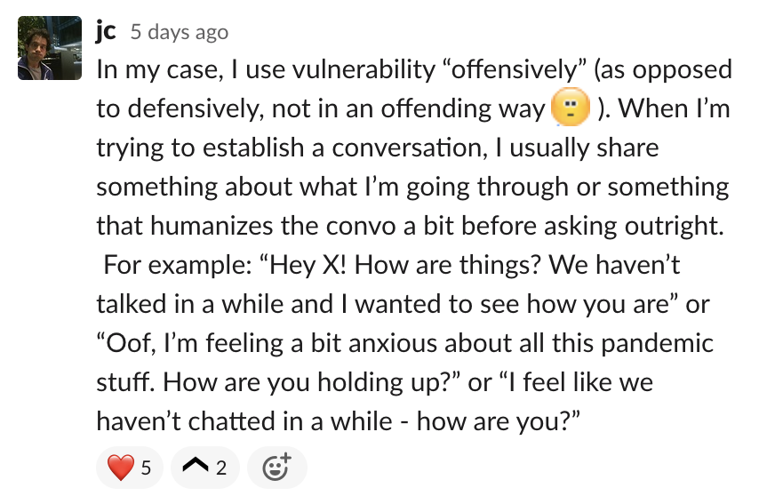 In my case, I use vulnerability offensively.  When I’m trying to establish a conversation, I usually share something about what I’m going through or something that humanizes the convo a bit before asking outright. For example: Hey X! How ar