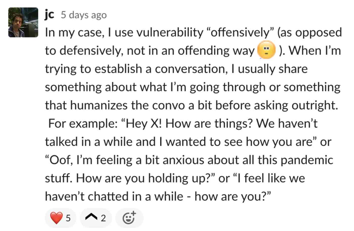 In my case, I use vulnerability offensively. When I’m trying to establish a conversation, I usually share something about what I’m going through or something that humanizes the convo a bit before asking outright. For example: Hey X! How ar