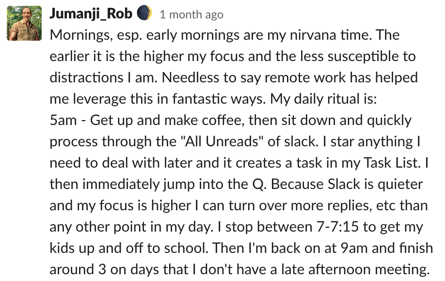 Mornings, esp. early mornings are my nirvana time. The earlier it is the higher my focus and the less susceptible to distractions I am. Needless to say remote work has helped me leverage this in fantastic ways. My daily ritual is: 5am - Get up and make co
