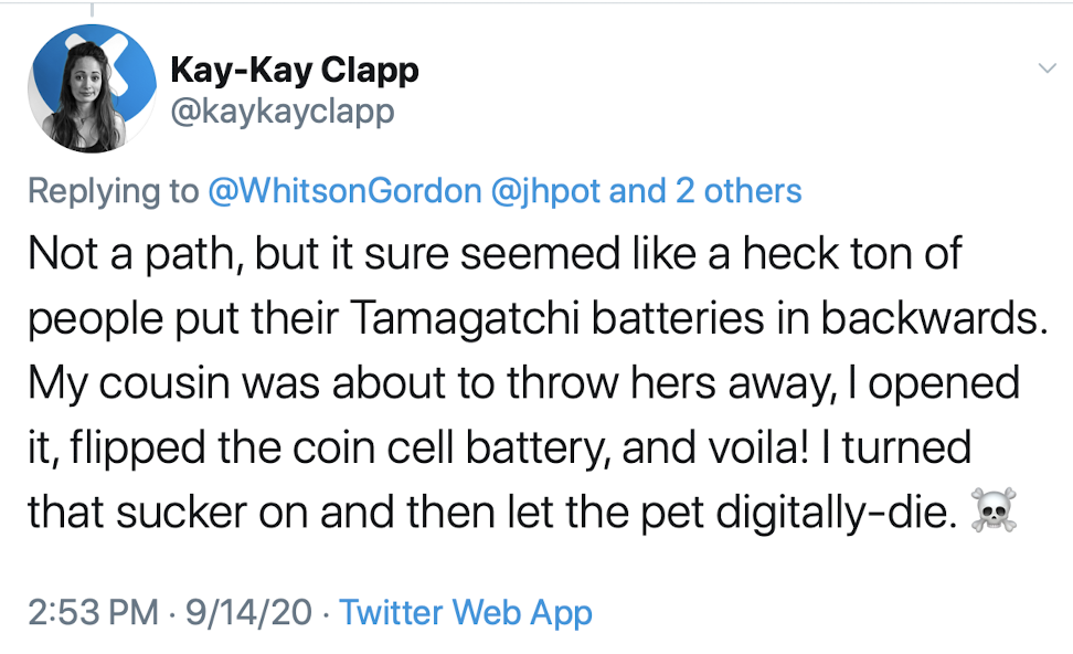 it sure seemed like a heck ton of people put their Tamagatchi batteries in backwards. My cousin was about to throw hers away, I opened it, flipped the coin cell battery, and voila! I turned that sucker on and then let the pet digitally-die.