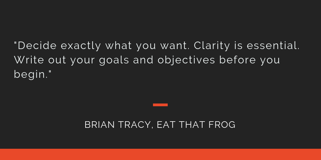 Eat That Frog principle 1: Decide exactly what you want. Clarity is essential. Write out your goals and objectives before you begin.