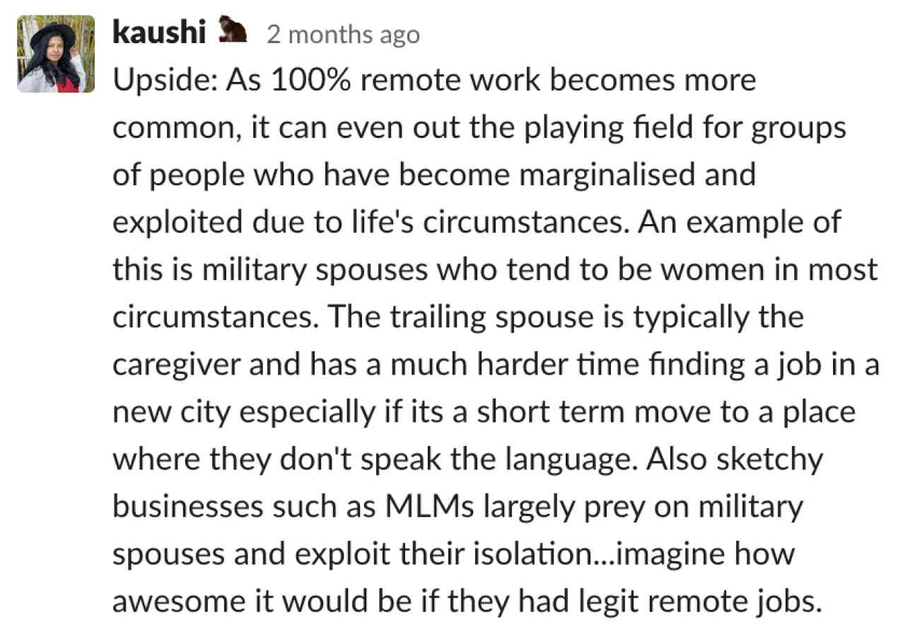 Upside: As 100% remote work becomes more common, it can even out the playing field for groups of people who have become marginalised and exploited due to life