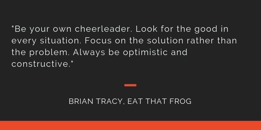 Eat That Frog principle 16: Be your own cheerleader. Look for the good in every situation. Focus on the solution rather than the problem. Always be optimistic and constructive.