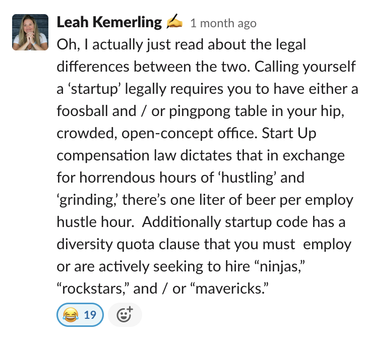 Oh, I actually just read about the legal differences between the two. Calling yourself a ‘startup’ legally requires you to have either a foosball and / or pingpong table in your hip, crowded, open-concept office. Start Up compensation law dictates that...