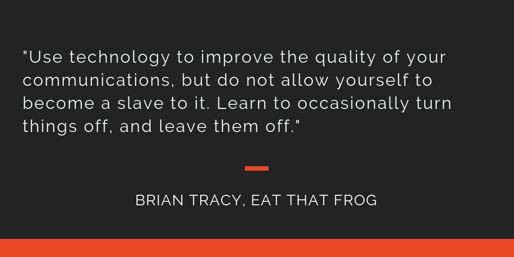 Eat That Frog principle 17: Use technology to improve the quality of your communications, but do not allow yourself to become a slave to it. Learn to occasionally turn things off, and leave them off.