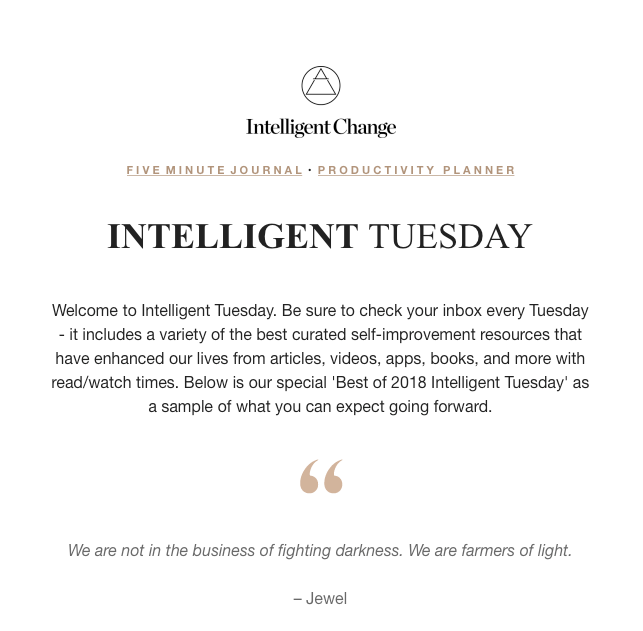 An email sent by Intelligent Tuesday: Welcome to Intelligent Tuesday. Be sure to check your inbox every Tuesday - it includes a variety of the best curated self-improvement resources that have enhanced our lives from articles, videos, apps, books, and more with read/watch times. Below is our special 'Best of 2018 Intelligent Tuesday' as a sample of what you can expect going forward.