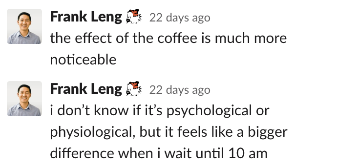 Frank: the effect of the coffee is much more noticeable. i don’t know if it’s psychological or physiological, but it feels like a bigger difference when i wait until 10 a.m.