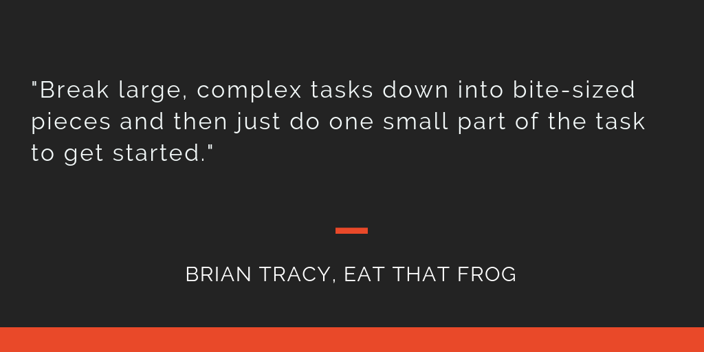 Eat That Frog principle 18: Break large, complex tasks down into bite-sized pieces and then just do one small part of the task to get started.