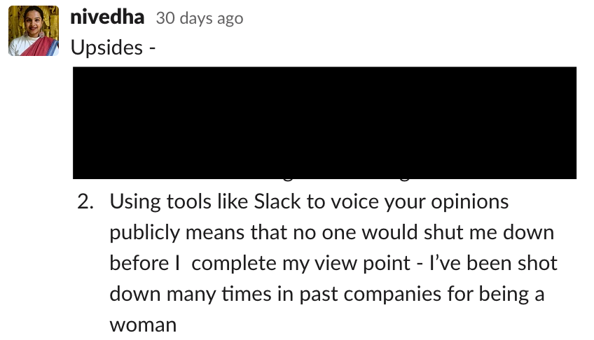 Using tools like Slack to voice your opinions publicly means that no one would shut me down before I  complete my view point - I’ve been shot down many times in past companies for being a woman