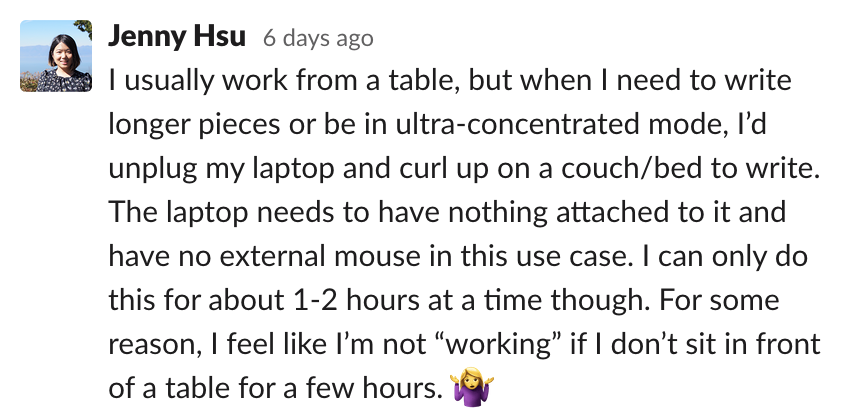 Jenny: I usually work from a table, but when I need to write longer pieces or be in ultra-concentrated mode, I’d unplug my laptop and curl up on a couch/bed to write. The laptop needs to have nothing attached to it and have no external mous