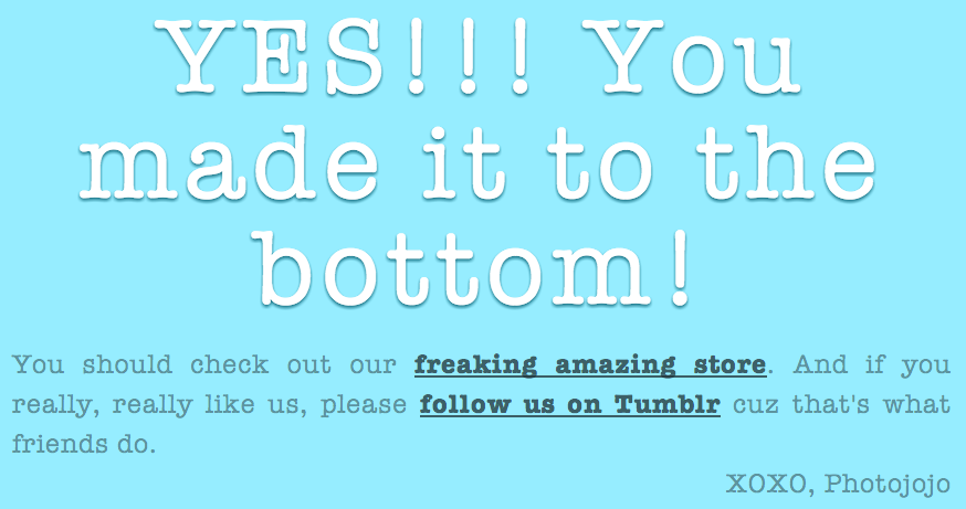 Image reads "YES!!! You made it to the bottom! You should check out our freaking amazing store. And if you really, really like us, please follow us on Tumblr cuz that's what friends do. XOXO, Photojojo"