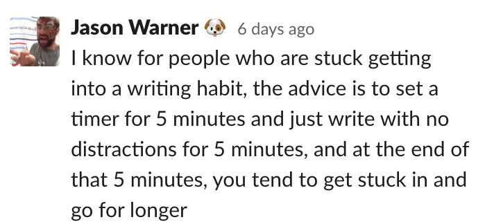 Jason: I know for people who are stuck getting into a writing habit, the advice is to set a timer for 5 minutes and just write with no distractions for 5 minutes, and at the end of that 5 minutes, you tend to get stuck in and go for longer