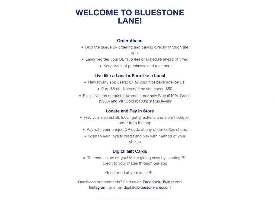 A welcome email from Bluestone Lane: Order Ahead • Skip the queue by ordering and paying directly through the app. • Easily reorder your BL favorites or schedule ahead of time. • Keep track of purchases and receipts. Live like a Local = Earn like a Local • New loyalty app users: Enjoy your first beverage, on us! • Earn $5 credit every time you spend $50 • Exclusive and surprise rewards at our new Blue ($100), Green ($500) and VIP Gold ($1000) status levels Locate and Pay In Store • Find your nearest BL local, get directions and store hours, or order from the app • Pay with your unique QR code at any of our coffee shops • Scan to earn loyalty credit and pay with method of your choice Digital Gift Cards • The coffees are on you! Make gifting easy by sending BL credit to your mates through our app Get started at your local BL! Questions or comments? Find us on Facebook, Twitter and Instagram, or email digital@bluestonelane.com